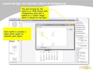 Layout design: set calendar clipart as background
The grid formed by the
dates is in .PNG format with
transparency area and is
added as a “clipart image”
which is always on top layer
Each month is actually a
sheet which needs its
calendar grid clipart.
 