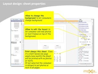 Allow to change the
background to let consumers
change background
Allow to edit the layout to
let consumer add new photos
or text frames on top of the
background.
Print always this sheet. Even
if a client leaves one page
empty (one month) the sheet
will be printed with no photos
or texts.
If not selected the consumer
is obliged to put photos or
text in all pages
Layout design: sheet properties
 