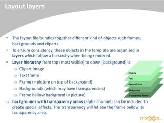 Layout layers
• The layout file bundles together different kind of objects such frames,
backgrounds and cliparts.
• To ensure consistency, these objects in the template are organized in
layers which follow a hierarchy when being rendered.
• Layer hierarchy from top (most visible) to down (background) is:
o Clipart image
o Text frame
o Frame (= picture on top of background)
o Backgrounds (which may have transparencies)
o Frame bellow backgrond (= picture)
o backgrounds with transparency areas (alpha channel) can be included to
create special effects. The transparency will let see the frame bellow its
transparency area.
 
