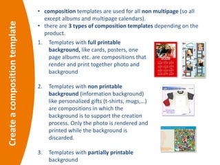 • composition templates are used for all non multipage (so all
except albums and multipage calendars).
• there are 3 types of composition templates depending on the
product.
Createacompositiontemplate
1. Templates with full printable
background, like cards, posters, one
page albums etc. are compositions that
render and print together photo and
background
2. Templates with non printable
background (information background)
like personalized gifts (t-shirts, mugs,…)
are compositions in which the
background is to support the creation
process. Only the photo is rendered and
printed while the background is
discarded.
3. Templates with partially printable
background
 