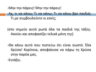 -Μην την πάρεις! Μην την πάρεις!
-Αχ, τι να κάνω; Τι να κάνω; Τι να κάνω βρε παιδιά;
Τι με συμβουλεύετε κι εσείς;
(στο σημείο αυτό ρωτά όλα τα παιδιά της τάξης.
Ακούει και αποφασίζει τελικά μόνη της)
-Θα κάνω αυτό που πιστεύω ότι είναι σωστό. Έλα
Χρύσα! Κορίτσια, αποφάσισα να πάρω τη Χρύσα
στην παρέα μας.
-Εντάξει.
 