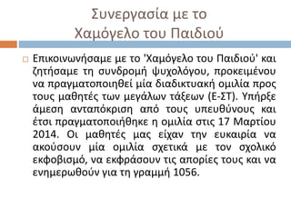 Συνεργασία με το
Χαμόγελο του Παιδιού
 Επικοινωνήσαμε με το 'Χαμόγελο του Παιδιού' και
ζητήσαμε τη συνδρομή ψυχολόγου, προκειμένου
να πραγματοποιηθεί μία διαδικτυακή ομιλία προς
τους μαθητές των μεγάλων τάξεων (Ε-ΣΤ). Υπήρξε
άμεση ανταπόκριση από τους υπευθύνους και
έτσι πραγματοποιήθηκε η ομιλία στις 17 Μαρτίου
2014. Οι μαθητές μας είχαν την ευκαιρία να
ακούσουν μία ομιλία σχετικά με τον σχολικό
εκφοβισμό, να εκφράσουν τις απορίες τους και να
ενημερωθούν για τη γραμμή 1056.
 