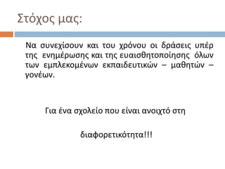 Στόχος μας:
Να συνεχίσουν και του χρόνου οι δράσεις υπέρ
της ενημέρωσης και της ευαισθητοποίησης όλων
των εμπλεκομένων εκπαιδευτικών – μαθητών –
γονέων.
Για ένα σχολείο που είναι ανοιχτό στη
διαφορετικότητα!!!
 
