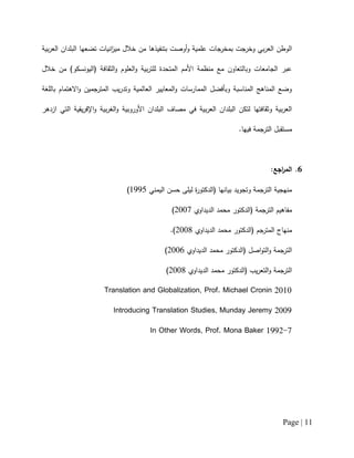 Page | 11
‫بتنفيذ‬ ‫أوصت‬‫و‬ ‫علمية‬ ‫بمخرجات‬ ‫وخرجت‬ ‫بي‬‫ر‬‫الع‬ ‫الوطن‬‫ها‬‫البل‬ ‫تضعها‬ ‫انيات‬‫ز‬‫مي‬ ‫خالل‬ ‫من‬‫بية‬‫ر‬‫الع‬ ‫دان‬
‫خالل‬ ‫من‬ )‫(اليونسكو‬ ‫الثقافة‬‫و‬ ‫العلوم‬‫و‬ ‫بية‬‫ر‬‫للت‬ ‫المتحدة‬ ‫األمم‬ ‫منظمة‬ ‫مع‬ ‫وبالتعاون‬ ‫الجامعات‬ ‫عبر‬
‫باللغة‬ ‫االهتمام‬‫و‬ ‫المترجمين‬ ‫يب‬‫ر‬‫وتد‬ ‫العالمية‬ ‫المعايير‬‫و‬ ‫الممارسات‬ ‫وبأفضل‬ ‫المناسبة‬ ‫المناهج‬ ‫وضع‬
‫األوروبية‬ ‫البلدان‬ ‫مصاف‬ ‫في‬ ‫بية‬‫ر‬‫الع‬ ‫البلدان‬ ‫لتكن‬ ‫وثقافتها‬ ‫بية‬‫ر‬‫الع‬‫بية‬‫ر‬‫الغ‬‫و‬‫يقية‬‫ر‬‫اإلف‬‫و‬‫ازدهر‬ ‫التي‬
.‫فيها‬ ‫الترجمة‬ ‫مستقبل‬
6.:‫اجع‬‫ر‬‫الم‬
‫اليمني‬ ‫حسن‬ ‫ليلى‬ ‫ة‬‫ر‬‫(الدكتو‬ ‫بيانها‬ ‫وتجويد‬ ‫الترجمة‬ ‫منهجية‬0111)
‫الديداوي‬ ‫محمد‬ ‫(الدكتور‬ ‫الترجمة‬ ‫مفاهيم‬2112)
‫الديداوي‬ ‫محمد‬ ‫(الدكتور‬ ‫جم‬‫المتر‬ ‫منهاج‬2112.)
‫الديداوي‬ ‫محمد‬ ‫(الدكتور‬ ‫اصل‬‫و‬‫الت‬‫و‬ ‫الترجمة‬2112)
‫الديداوي‬ ‫محمد‬ ‫(الدكتور‬ ‫يب‬‫ر‬‫التع‬‫و‬ ‫الترجمة‬2112)
Translation and Globalization, Prof. Michael Cronin 2010
Introducing Translation Studies, Munday Jeremy 2009
In Other Words, Prof. Mona Baker 1992-7
 