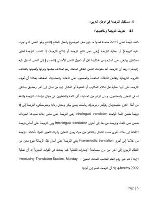 Page | 6
4.:‫العربي‬ ‫الوطن‬ ‫في‬ ‫الترجمة‬ ‫مستقبل‬
4.1‫و‬ ‫الترجمة‬ ‫تعريف‬:‫مفاهيمها‬
‫جرت‬ ‫الذي‬ ‫النص‬ ‫وهو‬ ‫(الناتج‬ ‫المنتج‬ ‫العمل‬‫و‬ ‫ع‬‫الموضو‬ ‫حقل‬ ‫يلزم‬ ‫ما‬ ‫فمنها‬ ‫متعددة‬ ‫دالالت‬ ‫تعنى‬ ‫ترجمة‬ ‫كلمة‬
‫لغتين‬ ‫الترجمة‬ ‫تتطلب‬ ‫إذ‬ )‫الترجمة‬ ‫إنتاج‬ ‫أو‬ ‫الترجمة‬ ‫ناتج‬ ‫عمل‬ ‫(وهي‬ ‫الترجمة‬ ‫عملية‬ ‫أو‬ )‫الترجمة‬ ‫عليه‬
‫النص‬ ‫تحويل‬ ‫أو‬ ‫نقل‬ ‫خاللهما‬ ‫من‬ ‫المترجم‬ ‫على‬ ‫وينبغي‬ ‫مختلفتين‬‫إليه‬ ‫المنقول‬ ‫النص‬ ‫إلى‬ )‫(المصدر‬ ‫األصلي‬
‫باختالف‬ ‫أهميتها‬‫و‬ ‫وقوتها‬ ‫موقعها‬ ‫اختالف‬ ‫غم‬‫ر‬ ‫المتعدد‬ ‫الثقافي‬ ‫النسق‬ ‫مكونات‬ ‫أحد‬ ‫الترجمة‬ ‫أن‬ ‫وبما‬ .)‫(الهدف‬
ُ‫ن‬ ‫أن‬ ‫يمكننا‬ ‫المختلفة‬ ‫ات‬‫ر‬‫الحضا‬‫و‬ ‫اللغات‬ ‫على‬ ‫المحسوبة‬‫و‬ ‫المتخلفة‬ ‫الثقافات‬ ‫وتفاعل‬ ‫يخية‬‫ر‬‫التا‬ ‫الشروط‬َ‫ع‬ِ‫ر‬‫ف‬
‫آخر‬ ‫إلى‬ ‫لسان‬ ‫من‬ ‫إليه‬ ‫المشار‬ ‫أو‬ ‫الملفوظ‬ ‫أو‬ ‫المكتوب‬ ‫الكالم‬ ‫نقل‬ ‫عملية‬ ‫أنها‬ ‫على‬ ‫الترجمة‬‫و‬‫ومكافئ‬ ‫مطابق‬
‫اللغة‬‫و‬ ‫الترجمة‬ ‫اسات‬‫ر‬‫د‬ ‫مجال‬ ‫في‬ ‫ين‬‫ر‬‫المنظ‬‫و‬ ‫اللغة‬ ‫أهل‬ ‫تصنيف‬ ‫من‬ ‫غم‬‫الر‬ ‫وعلى‬ .‫المضمون‬‫و‬ ‫المعنى‬ ‫في‬ ‫له‬
‫ومندي‬ ‫بيكر‬ ‫ومنى‬ ‫وباسنت‬ ‫ونيومارك‬ ‫وهولمز‬ ‫تشيسترمان‬ ‫أندرو‬ ‫أمثال‬ ‫من‬‫و‬(( ‫إلى‬ ‫الترجمة‬ ،‫وتشومسكي‬ ‫نايدا‬
‫احدة‬‫و‬‫ال‬ ‫اللغة‬ ‫ضمن‬ ‫ترجمة‬Intralingual translation‫المفردات‬ ‫صياغة‬ ‫إعادة‬ ‫أساس‬ ‫على‬ ‫الترجمة‬ ‫وهي‬
‫ى‬‫أخر‬ ‫إلى‬ ‫لغة‬ ‫من‬ ‫وترجمة‬ .‫اللغة‬ ‫نفس‬ ‫ضمن‬Interlingual translation‫ترجمة‬ ‫أساس‬ ‫على‬ ‫الترجمة‬ ‫وهي‬
‫التكافؤ‬‫و‬ ‫التقابل‬ ‫حسب‬ ‫ى‬‫أخر‬ ‫لغات‬ ‫إلى‬ ‫األلفاظ‬‫وترجمة‬ .‫بأكمله‬ ‫اد‬‫ر‬‫الم‬ ‫التعبير‬ ‫اك‬‫ر‬‫د‬‫ا‬‫و‬ ‫اللغتين‬ ‫رموز‬ ‫حيث‬ ‫من‬
‫ى‬‫أخر‬ ‫إلى‬ ‫عالمة‬ ‫من‬Intersemiotic translation‫من‬ ‫معين‬ ‫ع‬‫بنو‬ ‫الرسالة‬ ‫نقل‬ ‫أساس‬ ‫على‬ ‫الترجمة‬ ‫وهي‬
‫عملية‬ ‫أن‬ ‫إذ‬ ‫ية‬‫ر‬‫البح‬ ‫ات‬‫و‬‫الق‬ ‫في‬ ‫يحدث‬ ‫كما‬ ‫اللفظية‬ ‫ات‬‫ر‬‫اإلشا‬ ‫مصاحبة‬ ‫دون‬ ‫من‬ ‫آخر‬ ‫إلى‬ ‫ي‬‫الرمز‬ ‫النظام‬
‫عبر‬ ‫تتم‬ ‫اإلبالغ‬‫المعين‬ ‫للحدث‬ ‫المناسب‬ ‫العلم‬ ‫فع‬‫ر‬–Introducing Translation Studies, Munday
Jeremy 2009:‫اع‬‫و‬‫أن‬ ‫إلى‬ ‫تقسم‬ ‫الترجمة‬ ‫أن‬ ‫إال‬ .)
 