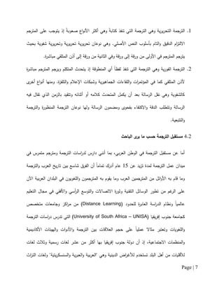 Page | 7
0.‫جم‬‫المتر‬ ‫على‬ ‫يتوجب‬ ‫إذ‬ ً‫ة‬‫صعوب‬ ‫اع‬‫و‬‫األن‬ ‫أكثر‬ ‫وهي‬ ً‫ة‬‫كتاب‬ ‫تنفذ‬ ‫التي‬ ‫الترجمة‬ ‫وهي‬ ‫ية‬‫ر‬‫ي‬‫ر‬‫التح‬ ‫الترجمة‬
‫وهي‬ .‫األصلي‬ ‫النص‬ ‫بأسلوب‬ ‫التام‬‫و‬ ‫الدقيق‬ ‫ام‬‫ز‬‫االلت‬‫بحيث‬ ‫شفوية‬ ‫ية‬‫ر‬‫ي‬‫ر‬‫وتح‬ ‫ية‬‫ر‬‫ي‬‫ر‬‫تح‬ ‫ية‬‫ر‬‫ي‬‫ر‬‫تح‬ ‫نوعان‬
.‫ة‬‫ر‬‫مباش‬ ‫المتلقي‬ ‫أذن‬ ‫إلى‬ ‫قة‬‫ر‬‫و‬ ‫من‬ ‫الثانية‬ ‫وفي‬ ‫قة‬‫ر‬‫و‬ ‫إلى‬ ‫قة‬‫ر‬‫و‬ ‫من‬ ‫األولى‬ ‫في‬ ‫المترجم‬ ‫جم‬‫يتر‬
2.‫ة‬‫ر‬‫مباش‬ ‫جم‬‫المتر‬ ‫جم‬‫وير‬ ‫المتكلم‬ ‫يتحدث‬ ‫إذ‬ ‫المنطوقة‬ ‫أي‬ ً‫ا‬‫لفظ‬ ‫تنفذ‬ ‫التي‬ ‫الترجمة‬ ‫وهي‬ ‫ية‬‫ر‬‫الفو‬ ‫الترجمة‬
‫الل‬‫و‬ ‫ات‬‫ر‬‫المؤتم‬ ‫في‬ ‫كما‬ ‫المتلقي‬ ‫ألذن‬‫ى‬‫أخر‬ ‫اع‬‫و‬‫أن‬ ‫ومنها‬ .‫ة‬‫ز‬‫التلف‬‫و‬ ‫اإلعالم‬ ‫وشبكات‬ ‫ية‬‫ر‬‫الجماهي‬ ‫قاءات‬
‫فيه‬ ‫تقال‬ ‫الذي‬ ‫بالزمن‬ ‫وتتقيد‬ ‫أثنائه‬ ‫أو‬ ‫كالمه‬ ‫المتحدث‬ ‫يكمل‬ ‫أن‬ ‫بعد‬ ‫الرسالة‬ ‫نقل‬ ‫وهي‬ ‫كالشفوية‬
‫الترجمة‬‫و‬ ‫ة‬‫ر‬‫المنظو‬ ‫الترجمة‬ ‫نوعان‬ ‫ولها‬ ‫الرسالة‬ ‫ومضمون‬ ‫بفحوى‬ ‫االكتفاء‬‫و‬ ‫الدقة‬ ‫وتتطلب‬ ‫الرسالة‬
.‫التتبعية‬‫و‬
2.2‫مستق‬‫الترجمة‬ ‫بل‬‫الباحث‬ ‫ى‬‫ير‬ ‫ما‬ ‫حسب‬
‫في‬ ‫متمرس‬ ‫ومترجم‬ ‫الترجمة‬ ‫اسات‬‫ر‬‫لد‬ ‫دارس‬ ‫أنني‬ ‫بما‬ ،‫بي‬‫ر‬‫الع‬ ‫الوطن‬ ‫في‬ ‫الترجمة‬ ‫مستقبل‬ ‫عن‬ ‫أما‬
‫عن‬ ‫يد‬‫ز‬‫ت‬ ‫لمدة‬ ‫الترجمة‬ ‫عمل‬ ‫ميدان‬01‫الترجمة‬‫و‬ ‫العرب‬ ‫يخ‬‫ر‬‫تا‬ ‫بين‬ ‫شاسع‬ ‫الفرق‬ ‫أن‬ ً‫ا‬‫تمام‬ ‫أدرك‬ ‫عام‬
‫الم‬ ‫به‬ ‫يقوم‬ ‫وما‬ ‫العرب‬ ‫المترجمين‬ ‫من‬ ‫ائل‬‫و‬‫األ‬ ‫به‬ ‫قام‬ ‫وما‬‫اآلن‬ ‫بية‬‫ر‬‫الع‬ ‫البلدان‬ ‫في‬ ‫اللغويون‬‫و‬ ‫ترجمون‬
‫غم‬‫الر‬ ‫على‬‫من‬‫التعليم‬ ‫مجال‬ ‫في‬ ‫األفقي‬‫و‬ ‫أسي‬‫ر‬‫ال‬ ‫التوسع‬‫و‬ ‫االتصاالت‬ ‫ة‬‫ر‬‫وثو‬ ‫التقنية‬ ‫الوسائل‬ ‫تطور‬
( ‫للحدود‬ ‫ة‬‫ر‬‫العاب‬ ‫اسة‬‫ر‬‫الد‬ ‫ونظام‬ ً‫ا‬‫عالمي‬Distance Learning‫متخصص‬ ‫وجامعات‬ ‫اكز‬‫ر‬‫م‬ ‫من‬ )
( ‫يقيا‬‫ر‬‫إف‬ ‫جنوب‬ ‫كجامعة‬University of South Africa – UNISA‫الترجمة‬ ‫اسات‬‫ر‬‫د‬ ‫تدرس‬ ‫التي‬ )
‫األكاديمية‬ ‫الهيئات‬‫و‬ ‫ات‬‫و‬‫األد‬‫و‬ ‫الترجمة‬ ‫بين‬ ‫العالقات‬ ‫حجم‬ ‫على‬ ً‫ا‬‫عملي‬ ‫مثاال‬ ‫وتعتبر‬ ‫اللغويات‬‫و‬
‫لغات‬ ‫وثالث‬ ‫رسمية‬ ‫لغات‬ ‫عشر‬ ‫من‬ ‫أكثر‬ ‫بها‬ ‫يقيا‬‫ر‬‫إف‬ ‫جنوب‬ ‫دولة‬ ‫أن‬ ‫إذ‬ ،‫االجتماعية‬ ‫المنظمات‬‫و‬
‫وهي‬ ‫الدينية‬ ‫اض‬‫ر‬‫لألغ‬ ‫تستخدم‬ ‫البلد‬ ‫أهل‬ ‫من‬ ‫لألقليات‬‫اث‬‫ر‬‫الت‬ ‫ولغات‬ "‫يتية‬‫ر‬‫السنسك‬‫و‬ ‫ية‬‫ر‬‫العب‬‫و‬ ‫بية‬‫ر‬‫"الع‬
 