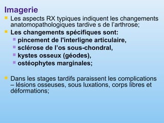 Imagerie
 Les aspects RX typiques indiquent les changements
anatomopathologiques tardive s de l’arthrose;
 Les changements spécifiques sont:
 pincement de l'interligne articulaire,
 sclérose de l’os sous-chondral,
 kystes osseux (géodes),
 ostéophytes marginales;
 Dans les stages tardifs paraissent les complications
– lésions osseuses, sous luxations, corps libres et
déformations;
 