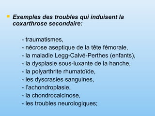  Exemples des troubles qui induisent la
coxarthrose secondaire:
- traumatismes,
- nécrose aseptique de la tête fémorale,
- la maladie Legg-Calvé-Perthes (enfants),
- la dysplasie sous-luxante de la hanche,
- la polyarthrite rhumatoïde,
- les dyscrasies sanguines,
- l’achondroplasie,
- la chondrocalcinose,
- les troubles neurologiques;
 