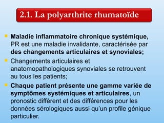  Maladie inflammatoire chronique systémique,
PR est une maladie invalidante, caractérisée par
des changements articulaires et synoviales;
 Changements articulaires et
anatomopathologiques synoviales se retrouvent
au tous les patients;
 Chaque patient présente une gamme variée de
symptômes systémiques et articulaires, un
pronostic diffèrent et des différences pour les
données sérologiques aussi qu’un profile génique
particulier.
 