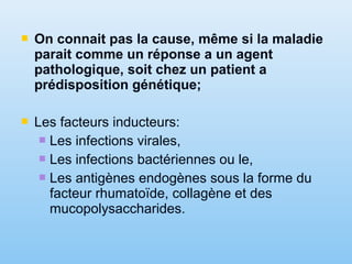 On connait pas la cause, même si la maladie
parait comme un réponse a un agent
pathologique, soit chez un patient a
prédisposition génétique;
 Les facteurs inducteurs:
 Les infections virales,
 Les infections bactériennes ou le,
 Les antigènes endogènes sous la forme du
facteur rhumatoïde, collagène et des
mucopolysaccharides.
 