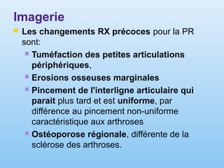 Imagerie
 Les changements RX précoces pour la PR
sont:
 Tuméfaction des petites articulations
périphériques,
 Erosions osseuses marginales
 Pincement de l'interligne articulaire qui
parait plus tard et est uniforme, par
différence au pincement non-uniforme
caractéristique aux arthroses
 Ostéoporose régionale, différente de la
sclérose des arthroses.
 