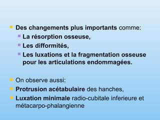  Des changements plus importants comme:
 La résorption osseuse,
 Les difformités,
 Les luxations et la fragmentation osseuse
pour les articulations endommagées.
 On observe aussi:
 Protrusion acétabulaire des hanches,
 Luxation minimale radio-cubitale inferieure et
métacarpo-phalangienne
 