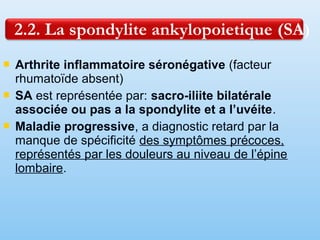  Arthrite inflammatoire séronégative (facteur
rhumatoïde absent)
 SA est représentée par: sacro-iliite bilatérale
associée ou pas a la spondylite et a l’uvéite.
 Maladie progressive, a diagnostic retard par la
manque de spécificité des symptômes précoces,
représentés par les douleurs au niveau de l’épine
lombaire.
 