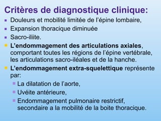 Critères de diagnostique clinique:
■ Douleurs et mobilité limitée de l’épine lombaire,
■ Expansion thoracique diminuée
■ Sacro-iliite.
 L’endommagement des articulations axiales,
comportant toutes les régions de l’épine vertébrale,
les articulations sacro-iléales et de la hanche.
 L’endommagement extra-squelettique représente
par:
 La dilatation de l’aorte,
 Uvéite antérieure,
 Endommagement pulmonaire restrictif,
secondaire a la mobilité de la boite thoracique.
 
