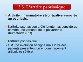  Arthrite inflammatoire séronégative associée
au psoriasis.
 l'arthrite psoriasique a été longtemps considérée
comme une variante de la polyarthrite
rhumatoïde (PR).
 l'arthrite psoriasique :
- suit une évolution bénigne mais 20% des
patients présentent un endommagement
articulaire sévère.
 