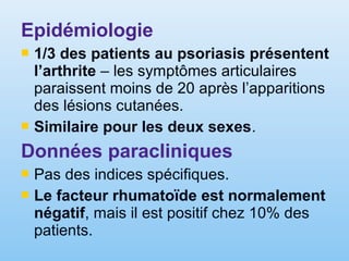 Epidémiologie
 1/3 des patients au psoriasis présentent
l’arthrite – les symptômes articulaires
paraissent moins de 20 après l’apparitions
des lésions cutanées.
 Similaire pour les deux sexes.
Données paracliniques
 Pas des indices spécifiques.
 Le facteur rhumatoïde est normalement
négatif, mais il est positif chez 10% des
patients.
 