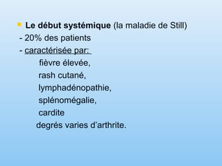  Le début systémique (la maladie de Still)
- 20% des patients
- caractérisée par:
fièvre élevée,
rash cutané,
lymphadénopathie,
splénomégalie,
cardite
degrés varies d’arthrite.
 