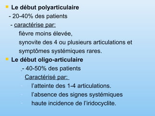  Le début polyarticulaire
- 20-40% des patients
- caractérise par:
fièvre moins élevée,
synovite des 4 ou plusieurs articulations et
symptômes systémiques rares.
 Le début oligo-articulaire
- 40-50% des patients
- Caractérisé par:
- l’atteinte des 1-4 articulations.
- l’absence des signes systémiques
- haute incidence de l’iridocyclite.
 