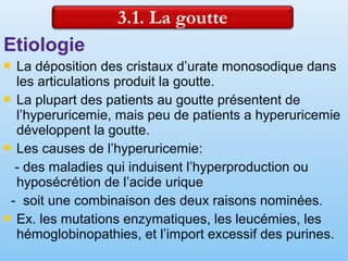 Etiologie
 La déposition des cristaux d’urate monosodique dans
les articulations produit la goutte.
 La plupart des patients au goutte présentent de
l’hyperuricemie, mais peu de patients a hyperuricemie
développent la goutte.
 Les causes de l’hyperuricemie:
- des maladies qui induisent l’hyperproduction ou
hyposécrétion de l’acide urique
- soit une combinaison des deux raisons nominées.
 Ex. les mutations enzymatiques, les leucémies, les
hémoglobinopathies, et l’import excessif des purines.
 