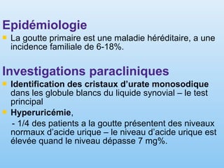 Epidémiologie
 La goutte primaire est une maladie héréditaire, a une
incidence familiale de 6-18%.
Investigations paracliniques
 Identification des cristaux d’urate monosodique
dans les globule blancs du liquide synovial – le test
principal
 Hyperuricémie,
- 1/4 des patients a la goutte présentent des niveaux
normaux d’acide urique – le niveau d’acide urique est
élevée quand le niveau dépasse 7 mg%.
 
