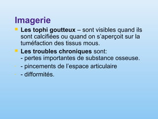 Imagerie
 Les tophi goutteux – sont visibles quand ils
sont calcifiées ou quand on s’aperçoit sur la
tuméfaction des tissus mous.
 Les troubles chroniques sont:
- pertes importantes de substance osseuse.
- - pincements de l’espace articulaire
- - difformités.
 