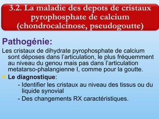 Pathogénie:
Les cristaux de dihydrate pyrophosphate de calcium
sont déposes dans l’articulation, le plus fréquemment
au niveau du genou mais pas dans l’articulation
metatarso-phalangienne I, comme pour la goutte.
 Le diagnostique:
- Identifier les cristaux au niveau des tissus ou du
liquide synovial
- Des changements RX caractéristiques.
 