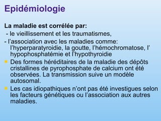 Epidémiologie
La maladie est corrélée par:
- le vieillissement et les traumatismes,
- l’association avec les maladies comme:
l’hyperparatyroidie, la goutte, l’hémochromatose, l’
hypophosphatémie et l’hypothyroidie
 Des formes héréditaires de la maladie des dépôts
cristallines de pyrophosphate de calcium ont été
observées. La transmission suive un modèle
autosomal.
 Les cas idiopathiques n’ont pas été investigues selon
les facteurs génétiques ou l’association aux autres
maladies.
 