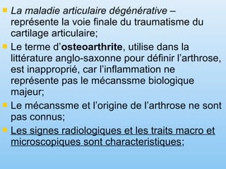  La maladie articulaire dégénérative –
représente la voie finale du traumatisme du
cartilage articulaire;
 Le terme d’osteoarthrite, utilise dans la
littérature anglo-saxonne pour définir l’arthrose,
est inapproprié, car l’inflammation ne
représente pas le mécanssme biologique
majeur;
 Le mécanssme et l’origine de l’arthrose ne sont
pas connus;
 Les signes radiologiques et les traits macro et
microscopiques sont characteristiques;
 