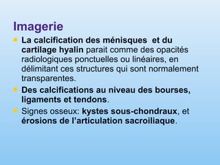 Imagerie
 La calcification des ménisques et du
cartilage hyalin parait comme des opacités
radiologiques ponctuelles ou linéaires, en
délimitant ces structures qui sont normalement
transparentes.
 Des calcifications au niveau des bourses,
ligaments et tendons.
 Signes osseux: kystes sous-chondraux, et
érosions de l’articulation sacroiliaque.
 