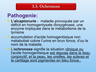 Pathogenie:
 L’alcaptonurie - maladie provoquée par un
déficit en homogentysate dioxygénase, une
enzyme impliquée dans le métabolisme de la
tyrosine
 accumulation d'acide homogentisique non
métabolisé colore l’urine en brun fonce, d’ou le
nom de la maladie.
 L’ochronose signifie la situation clinique ou
l'acide homogentisique est depose dans le tissu
conjonctif, et la peau, les oreilles, les scleres et
le cartilage sont pigmentes en bleu fonce,.
 