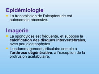 Epidémiologie
 La transmission de l’alcaptonurie est
autosomale récessive.
Imagerie
 La spondylose est fréquente, et suppose la
calcification des disques intervertébrales,
avec peu d’osteophytes.
 L’endommagement articulaire semble a
l’arthrose dégénérative, a l’exception de la
protrusion acétabulaire.
 
