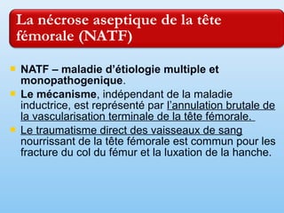 NATF – maladie d’étiologie multiple et
monopathogenique.
 Le mécanisme, indépendant de la maladie
inductrice, est représenté par l’annulation brutale de
la vascularisation terminale de la tête fémorale.
 Le traumatisme direct des vaisseaux de sang
nourrissant de la tête fémorale est commun pour les
fracture du col du fémur et la luxation de la hanche.
 