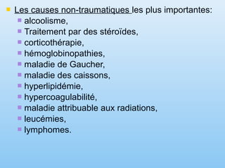  Les causes non-traumatiques les plus importantes:
 alcoolisme,
 Traitement par des stéroïdes,
 corticothérapie,
 hémoglobinopathies,
 maladie de Gaucher,
 maladie des caissons,
 hyperlipidémie,
 hypercoagulabilité,
 maladie attribuable aux radiations,
 leucémies,
 lymphomes.
 