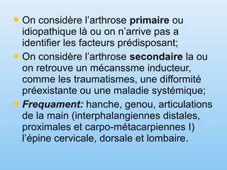  On considère l’arthrose primaire ou
idiopathique là ou on n’arrive pas a
identifier les facteurs prédisposant;
 On considère l’arthrose secondaire la ou
on retrouve un mécanssme inducteur,
comme les traumatismes, une difformité
préexistante ou une maladie systémique;
 Frequament: hanche, genou, articulations
de la main (interphalangiennes distales,
proximales et carpo-métacarpiennes I)
l’épine cervicale, dorsale et lombaire.
 