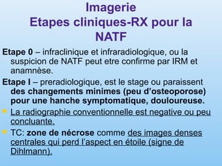 Imagerie
Etapes cliniques-RX pour la
NATF
Etape 0 – infraclinique et infraradiologique, ou la
suspicion de NATF peut etre confirme par IRM et
anamnèse.
Etape I – preradiologique, est le stage ou paraissent
des changements minimes (peu d’osteoporose)
pour une hanche symptomatique, douloureuse.
 La radiographie conventionnelle est negative ou peu
concluante.
 TC: zone de nécrose comme des images denses
centrales qui perd l’aspect en étoile (signe de
Dihlmann).
 