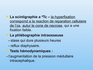  La scintigraphie a 99
Tc – la hyperfixation
correspond a la reaction de reparation cellulaire
de l’os, autur le cone de necrose, qui a une
fixation faible.
 La phlébographie intraosseuse
- stase qui dure plusieurs heures
- reflux diaphysaire.
 Tests hémodynamiques :
- l’augmentation de la pression médullaire
intracephalique.
 