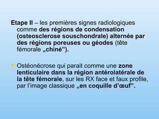Etape II – les premières signes radiologiques
comme des régions de condensation
(osteosclerose souschondrale) alternée par
des régions poreuses ou géodes (tête
fémorale „chiné”).
 Ostéonécrose qui parait comme une zone
lenticulaire dans la région antérolatérale de
la tête fémorale, sur les RX face et faux profile,
par l’image classique „en coquille d’œuf”.
 
