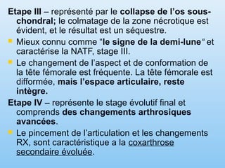 Etape III – représenté par le collapse de l’os sous-
chondral; le colmatage de la zone nécrotique est
évident, et le résultat est un séquestre.
 Mieux connu comme “le signe de la demi-lune“ et
caractérise la NATF, stage III.
 Le changement de l’aspect et de conformation de
la tête fémorale est fréquente. La tête fémorale est
difformée, mais l’espace articulaire, reste
intègre.
Etape IV – représente le stage évolutif final et
comprends des changements arthrosiques
avancées.
 Le pincement de l’articulation et les changements
RX, sont caractéristique a la coxarthrose
secondaire évoluée.
 