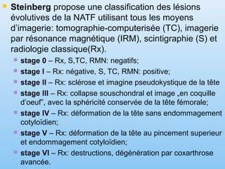  Steinberg propose une classification des lésions
évolutives de la NATF utilisant tous les moyens
d’imagerie: tomographie-computerisée (TC), imagerie
par résonance magnétique (IRM), scintigraphie (S) et
radiologie classique(Rx).
 stage 0 – Rx, S,TC, RMN: negatifs;
 stage I – Rx: négative, S, TC, RMN: positive;
 stage II – Rx: sclérose et imagine pseudokystique de la tête
 stage III – Rx: collapse souschondral et image „en coquille
d’oeuf”, avec la sphéricité conservée de la tête fémorale;
 stage IV – Rx: déformation de la tête sans endommagement
cotyloïdien;
 stage V – Rx: déformation de la tête au pincement superieur
et endommagement cotyloïdien;
 stage VI – Rx: destructions, dégénération par coxarthrose
avancée.
 