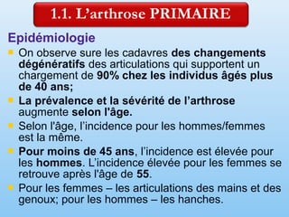 Epidémiologie
 On observe sure les cadavres des changements
dégénératifs des articulations qui supportent un
chargement de 90% chez les individus âgés plus
de 40 ans;
 La prévalence et la sévérité de l’arthrose
augmente selon l'âge.
 Selon l'âge, l’incidence pour les hommes/femmes
est la même.
 Pour moins de 45 ans, l’incidence est élevée pour
les hommes. L’incidence élevée pour les femmes se
retrouve après l'âge de 55.
 Pour les femmes – les articulations des mains et des
genoux; pour les hommes – les hanches.
 