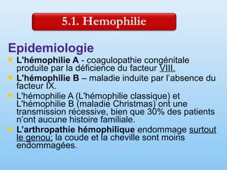 Epidemiologie
 L'hémophilie A - coagulopathie congénitale
produite par la déficience du facteur VIII.
 L'hémophilie B – maladie induite par l’absence du
facteur IX.
 L'hémophilie A (L'hémophilie classique) et
L'hémophilie B (maladie Christmas) ont une
transmission récessive, bien que 30% des patients
n’ont aucune histoire familiale.
 L’arthropathie hémophilique endommage surtout
le genou; la coude et la cheville sont moins
endommagées.
 
