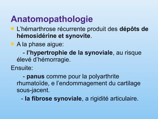 Anatomopathologie
 L’hémarthrose récurrente produit des dépôts de
hémosidérine et synovite.
 A la phase aigue:
- l’hypertrophie de la synoviale, au risque
élevé d’hémorragie.
Ensuite:
- panus comme pour la polyarthrite
rhumatoïde, e l’endommagement du cartilage
sous-jacent.
- la fibrose synoviale, a rigidité articulaire.
 