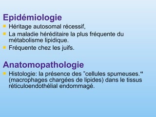 Epidémiologie
 Héritage autosomal récessif,
 La maladie héréditaire la plus fréquente du
métabolisme lipidique.
 Fréquente chez les juifs.
Anatomopathologie
 Histologie: la présence des ”cellules spumeuses.“
(macrophages chargées de lipides) dans le tissus
réticuloendothélial endommagé.
 
