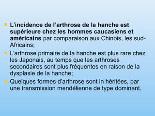  L’incidence de l’arthrose de la hanche est
supérieure chez les hommes caucasiens et
américains par comparaison aux Chinois, les sud-
Africains;
 L’arthrose primaire de la hanche est plus rare chez
les Japonais, au temps que les arthroses
secondaires sont plus fréquentes en raison de la
dysplasie de la hanche;
 Quelques formes d’arthrose sont in héritées, par
une transmission mendélienne de type dominant.
 