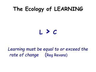 The Ecology of LEARNING
L > C
Learning must be equal to or exceed the
rate of change (Reg Revans)
 