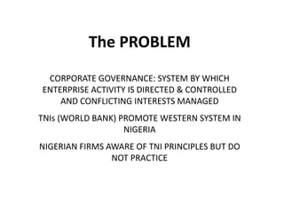The PROBLEM
CORPORATE GOVERNANCE: SYSTEM BY WHICH
ENTERPRISE ACTIVITY IS DIRECTED & CONTROLLED
AND CONFLICTING INTERESTS MANAGED
TNIs (WORLD BANK) PROMOTE WESTERN SYSTEM IN
NIGERIA
NIGERIAN FIRMS AWARE OF TNI PRINCIPLES BUT DO
NOT PRACTICE
 