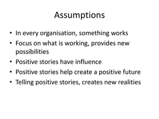 Assumptions
• In every organisation, something works
• Focus on what is working, provides new
possibilities
• Positive stories have influence
• Positive stories help create a positive future
• Telling positive stories, creates new realities
 