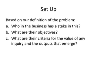 Set Up
Based on our definition of the problem:
a. Who in the business has a stake in this?
b. What are their objectives?
c. What are their criteria for the value of any
inquiry and the outputs that emerge?
 