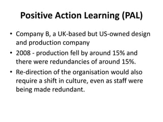 Positive Action Learning (PAL)
• Company B, a UK-based but US-owned design
and production company
• 2008 - production fell by around 15% and
there were redundancies of around 15%.
• Re-direction of the organisation would also
require a shift in culture, even as staff were
being made redundant.
 