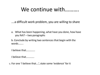 We continue with……….
….a difficult work problem, you are willing to share
a. What has been happening, what have you done, how have
you felt? – two paragraphs
b. Conclude by writing two sentences that begin with the
words……..
I believe that…………..
I believe that………….
c. For one ‘I believe that….’, state some ‘evidence’ for it
 